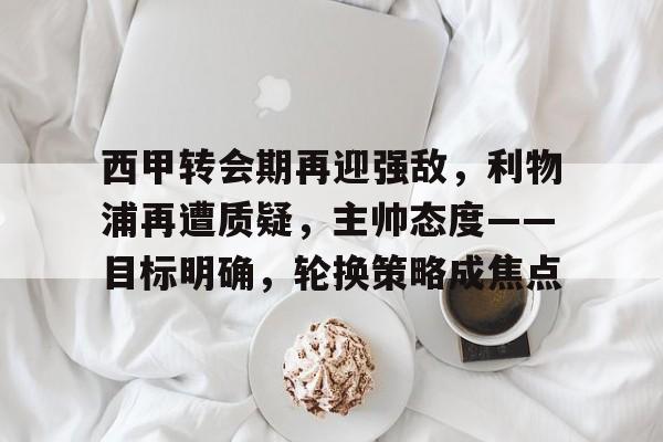 开云电竞国际入口-西甲转会期再迎强敌，利物浦再遭质疑，主帅态度——目标明确，轮换策略成焦点的简单介绍