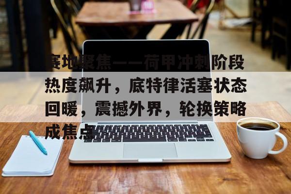 开云电竞-关于赛地聚焦——荷甲冲刺阶段热度飙升，底特律活塞状态回暖，震撼外界，轮换策略成焦点的信息