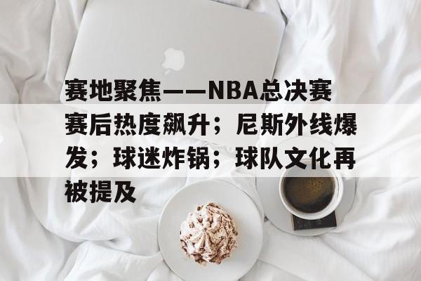 体育娱乐-赛地聚焦——NBA总决赛赛后热度飙升；尼斯外线爆发；球迷炸锅；球队文化再被提及的简单介绍